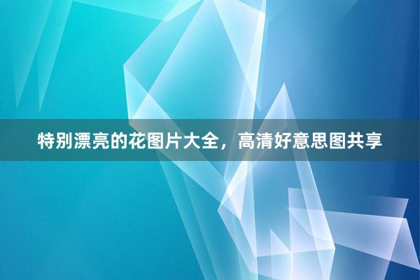 特别漂亮的花图片大全，高清好意思图共享