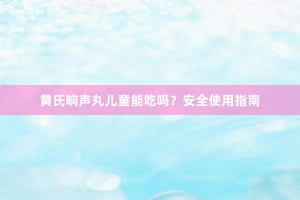 黄氏响声丸儿童能吃吗？安全使用指南